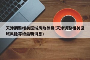 天津调整相关区域风险等级(天津调整相关区域风险等级最新消息)
