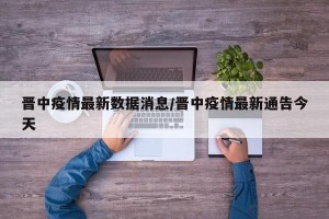 晋中疫情最新数据消息/晋中疫情最新通告今天