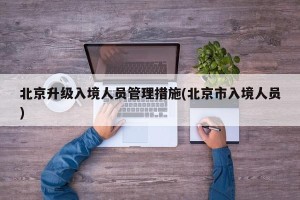 北京升级入境人员管理措施(北京市入境人员)
