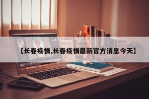 【长春疫情,长春疫情最新官方消息今天】
