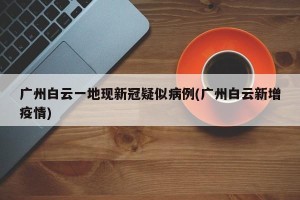 广州白云一地现新冠疑似病例(广州白云新增疫情)
