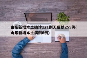 山东新增本土确诊121例无症状255例(山东新增本土病例6例)