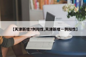 【天津新增7例阳性,天津新增一例阳性】