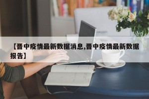 【晋中疫情最新数据消息,晋中疫情最新数据报告】