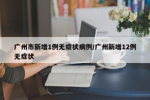 广州市新增1例无症状病例/广州新增12例无症状