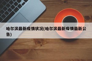 哈尔滨最新疫情状况(哈尔滨最新疫情最新公告)