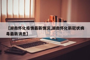【湖南怀化疫情最新情况,湖南怀化新冠状病毒最新消息】