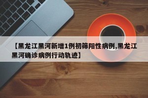 【黑龙江黑河新增1例初筛阳性病例,黑龙江黑河确诊病例行动轨迹】
