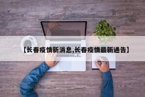 【长春疫情新消息,长春疫情最新通告】