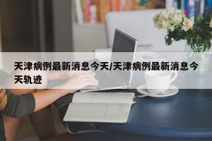 天津病例最新消息今天/天津病例最新消息今天轨迹