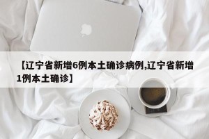 【辽宁省新增6例本土确诊病例,辽宁省新增1例本土确诊】