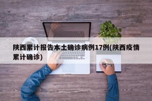 陕西累计报告本土确诊病例17例(陕西疫情累计确诊)