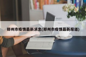 郑州市疫情最新消息(郑州市疫情最新报道)