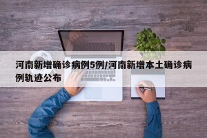 河南新增确诊病例5例/河南新增本土确诊病例轨迹公布