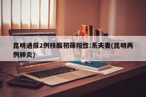 昆明通报2例核酸初筛阳性:系夫妻(昆明两例肺炎)