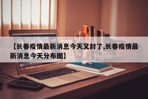 【长春疫情最新消息今天又封了,长春疫情最新消息今天分布图】