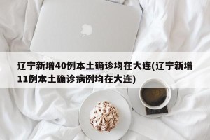 辽宁新增40例本土确诊均在大连(辽宁新增11例本土确诊病例均在大连)
