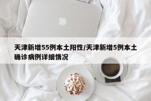 天津新增55例本土阳性/天津新增5例本土确诊病例详细情况