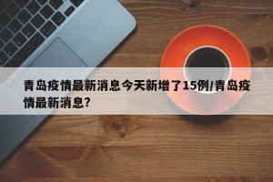青岛疫情最新消息今天新增了15例/青岛疫情最新消息?