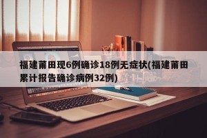 福建莆田现6例确诊18例无症状(福建莆田累计报告确诊病例32例)