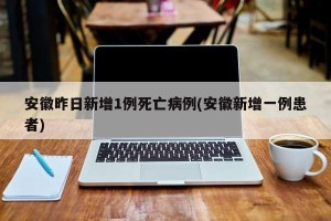 安徽昨日新增1例死亡病例(安徽新增一例患者)