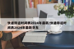 快递停运时间表2024年最新/快递停运时间表2024年最新京东