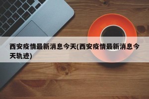 西安疫情最新消息今天(西安疫情最新消息今天轨迹)