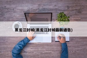 黑龙江封城(黑龙江封城最新通告)