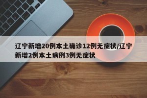 辽宁新增20例本土确诊12例无症状/辽宁新增2例本土病例3例无症状