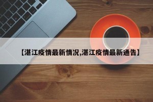 【湛江疫情最新情况,湛江疫情最新通告】