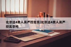 北京这4类人员严控出京/北京这4类人员严控出京吗