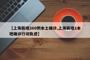 【上海新增260例本土确诊,上海新增2本地确诊行动轨迹】