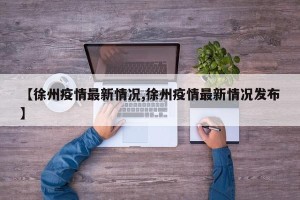 【徐州疫情最新情况,徐州疫情最新情况发布】