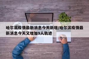 哈尔滨疫情最新消息今天新增/哈尔滨疫情最新消息今天又增加9人轨迹