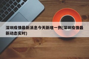 深圳疫情最新消息今天新增一例(深圳疫情最新动态实时)