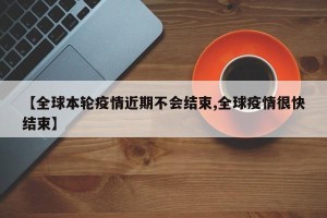 【全球本轮疫情近期不会结束,全球疫情很快结束】