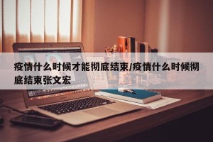 疫情什么时候才能彻底结束/疫情什么时候彻底结束张文宏