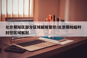 北京朝阳区部分区域解除管控/北京朝阳临时封控区域解封