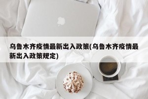 乌鲁木齐疫情最新出入政策(乌鲁木齐疫情最新出入政策规定)