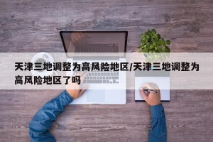 天津三地调整为高风险地区/天津三地调整为高风险地区了吗