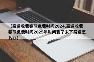 【高速收费春节免费时间2024,高速收费春节免费时间2025年时间到了未下高速怎么办】