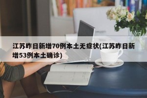 江苏昨日新增70例本土无症状(江苏昨日新增53例本土确诊)
