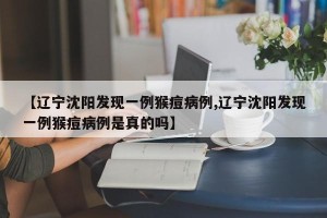 【辽宁沈阳发现一例猴痘病例,辽宁沈阳发现一例猴痘病例是真的吗】