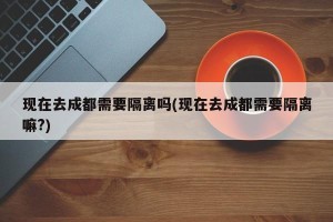 现在去成都需要隔离吗(现在去成都需要隔离嘛?)