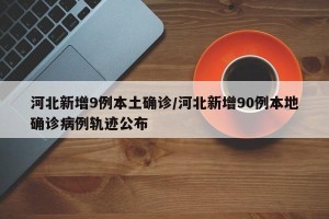 河北新增9例本土确诊/河北新增90例本地确诊病例轨迹公布