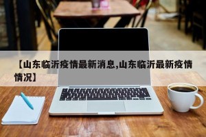 【山东临沂疫情最新消息,山东临沂最新疫情情况】
