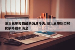 湖北恩施疫情最新消息今天/湖北恩施新型冠状病毒最新消息