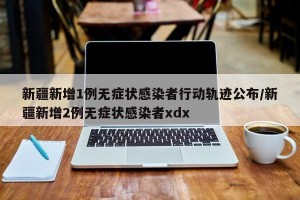 新疆新增1例无症状感染者行动轨迹公布/新疆新增2例无症状感染者xdx