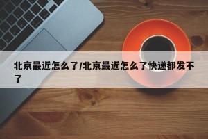 北京最近怎么了/北京最近怎么了快递都发不了