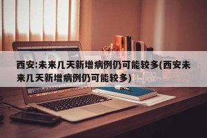 西安:未来几天新增病例仍可能较多(西安未来几天新增病例仍可能较多)